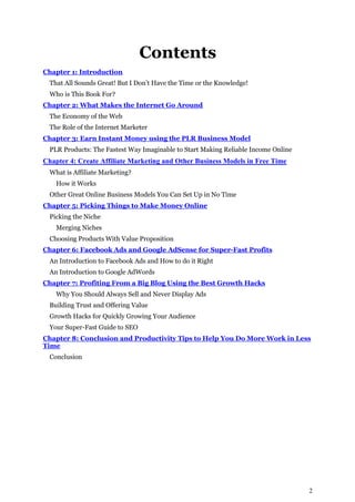 2
Contents
Chapter 1: Introduction
That All Sounds Great! But I Don’t Have the Time or the Knowledge!
Who is This Book For?
Chapter 2: What Makes the Internet Go Around
The Economy of the Web
The Role of the Internet Marketer
Chapter 3: Earn Instant Money using the PLR Business Model
PLR Products: The Fastest Way Imaginable to Start Making Reliable Income Online
Chapter 4: Create Affiliate Marketing and Other Business Models in Free Time
What is Affiliate Marketing?
How it Works
Other Great Online Business Models You Can Set Up in No Time
Chapter 5: Picking Things to Make Money Online
Picking the Niche
Merging Niches
Choosing Products With Value Proposition
Chapter 6: Facebook Ads and Google AdSense for Super-Fast Profits
An Introduction to Facebook Ads and How to do it Right
An Introduction to Google AdWords
Chapter 7: Profiting From a Big Blog Using the Best Growth Hacks
Why You Should Always Sell and Never Display Ads
Building Trust and Offering Value
Growth Hacks for Quickly Growing Your Audience
Your Super-Fast Guide to SEO
Chapter 8: Conclusion and Productivity Tips to Help You Do More Work in Less
Time
Conclusion
 