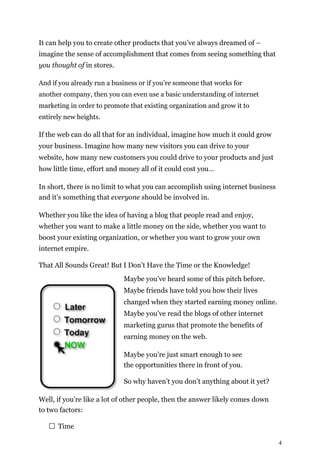 4
It can help you to create other products that you’ve always dreamed of –
imagine the sense of accomplishment that comes from seeing something that
you thought of in stores.
And if you already run a business or if you’re someone that works for
another company, then you can even use a basic understanding of internet
marketing in order to promote that existing organization and grow it to
entirely new heights.
If the web can do all that for an individual, imagine how much it could grow
your business. Imagine how many new visitors you can drive to your
website, how many new customers you could drive to your products and just
how little time, effort and money all of it could cost you…
In short, there is no limit to what you can accomplish using internet business
and it’s something that everyone should be involved in.
Whether you like the idea of having a blog that people read and enjoy,
whether you want to make a little money on the side, whether you want to
boost your existing organization, or whether you want to grow your own
internet empire.
That All Sounds Great! But I Don’t Have the Time or the Knowledge!
Maybe you’ve heard some of this pitch before.
Maybe friends have told you how their lives
changed when they started earning money online.
Maybe you’ve read the blogs of other internet
marketing gurus that promote the benefits of
earning money on the web.
Maybe you’re just smart enough to see
the opportunities there in front of you.
So why haven’t you don’t anything about it yet?
Well, if you’re like a lot of other people, then the answer likely comes down
to two factors:
Time
 