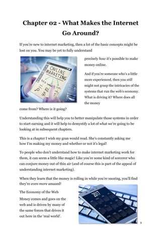 8
Chapter 02 - What Makes the Internet
Go Around?
If you’re new to internet marketing, then a lot of the basic concepts might be
lost on you. You may be yet to fully understand
precisely how it’s possible to make
money online.
And if you’re someone who’s a little
more experienced, then you still
might not grasp the intricacies of the
systems that run the web’s economy.
What is driving it? Where does all
the money
come from? Where is it going?
Understanding this will help you to better manipulate those systems in order
to start earning and it will help to demystify a lot of what we’re going to be
looking at in subsequent chapters.
This is a chapter I wish my gran would read. She’s constantly asking me
how I’m making my money and whether or not it’s legal!
To people who don’t understand how to make internet marketing work for
them, it can seem a little like magic! Like you’re some kind of sorcerer who
can conjure money out of thin air (and of course this is part of the appeal of
understanding internet marketing).
When they learn that the money is rolling in while you’re snoring, you’ll find
they’re even more amazed!
The Economy of the Web
Money comes and goes on the
web and is driven by many of
the same forces that drives it
out here in the ‘real world’.
 