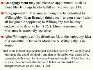 24
An engagement may just mean an appointment, such as
those Mrs Jennings has to fulfill in the evenings (118).
“Engagement”: Marianne is thought to be betrothed to
Willoughby. Even Brandon thinks so: ―‗to your sister I wish
all imaginable happiness; to Willoughby that he may
endeavour to deserve her‖ (123). Elinor is unsure, but
Marianne is extremely secretive.
After Willoughby coldly dismisses M. at the party, any idea
of a romantic tie between Marianne & Willoughby is in
doubt:
―That some kind of engagement had subsisted between Willoughby and
Marianne she could not doubt, and that Willoughby was weary of it,
seemed equally clear; for however Marianne might still feed her own
wishes, she could not attribute such behaviour to mistake or
misapprehension of any kind.‖ (126)
 