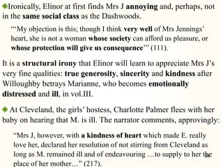 Ironically, Elinor at first finds Mrs J annoying and, perhaps, not
in the same social class as the Dashwoods.
―‗My objection is this; though I think very well of Mrs Jennings‘
heart, she is not a woman whose society can afford us pleasure, or
whose protection will give us consequence‘‖ (111).
It is a structural irony that Elinor will learn to appreciate Mrs J‘s
very fine qualities: true generosity, sincerity and kindness after
Willoughby betrays Marianne, who becomes emotionally
distressed and ill, in vol.III.
At Cleveland, the girls‘ hostess, Charlotte Palmer flees with her
baby on hearing that M. is ill. The narrator comments, approvingly:
―Mrs J, however, with a kindness of heart which made E. really
love her, declared her resolution of not stirring from Cleveland as
long as M. remained ill and of endeavouring …to supply to her the
place of her mother…‖ (217).
33
 