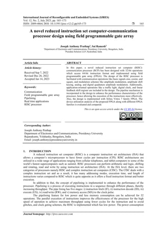 International Journal of Reconfigurable and Embedded Systems (IJRES)
Vol. 12, No. 2, July 2023, pp. 165~173
ISSN: 2089-4864, DOI: 10.11591/ijres.v12.i2.pp165-173  165
Journal homepage: http://ijres.iaescore.com
A novel reduced instruction set computer-communication
processor design using field programmable gate array
Joseph Anthony Prathap1
, Sai Ramesh2
1
Department of Electronics and Communications, Presidency University, Bengaluru, India
2
Puredata Solution LLP, Hyderabad, India
Article Info ABSTRACT
Article history:
Received Sep 7, 2022
Revised Dec 26, 2022
Accepted Jan 14, 2023
In this paper, a novel reduced instruction set computer (RISC)-
communication processor (RCP) has been designed with 32-bit operations
which access 64-bit instruction format and implemented using field
programmable gate array (FPGA). The design of the RISC processor is
facilitated with communication operations like basic signals sine, cosine, and
square, and modulation schemes like amplitude modulation, amplitude shift
keying, analog, and digital quadrature amplitude modulation. Additionally,
application-oriented operations like a traffic light, digital clock, and linear
feedback shift register are included in the design. The pipeline mechanism is
incorporated in the design to enhance the performance characteristics of the
processor, hence allowing the execution of the instructions more effectively.
Also, the design is implemented with Xilinx Virtex 7 family FPGA. The
device utilization analysis of the proposed FPGA along with different FPGA
families is evaluated and compared.
Keywords:
Communication
Field programmable gate array
Pipelining
Real time applications
RISC processor
This is an open access article under the CC BY-SA license.
Corresponding Author:
Joseph Anthony Prathap
Department of Electronics and Communications, Presidency University
Rajanakunte, Yelahanka, Bengaluru, India
Email: joseph.anthony@presidencyuniversity.in
1. INTRODUCTION
A reduced instruction set computer (RISC) is a computer instruction set architecture (ISA) that
allows a computer’s microprocessor to have fewer cycles per instruction (CPI). RISC architectures are
utilized in a wide range of applications ranging from cellular telephones, and tablet computers to some of the
world’s fastest supercomputers such as summit. RISC processors can perform arithmetic and logic, shifting
and rotating, read and write by using instruction set architecture (ISA). At the ISA level, there are two
categories of processors namely RISC and complex instruction set computers (CISC). The CISC deals with a
complex instruction set and as a result, it has many addressing modes, execution time, and length of
instructions varies compared to RISC which is quite opposite as it offers a fixed instruction format and better
execution.
In addition to that, the concept of pipelining is implemented to enhance the performance of the
processor. Pipelining is a process of executing instructions in a sequence through different phases, thereby
increasing throughput. The pipe lining has five stages: i) instruction fetch (IF), ii) instruction decode (ID), iii)
execute (EX), iv) read/write (RW), and v) memory access (MA) to the clock pulse.
The pipelining feature for low power and less memory consumption can be achieved for 32
operations. The parallel execution of instructions improves the effectiveness of the processor for the high
speed of operation to achieve maximum throughput using fewer cycles for the instruction and to avoid
glitches, and clock gating schemes, the RISC is implemented which has low power. The power consumption
 