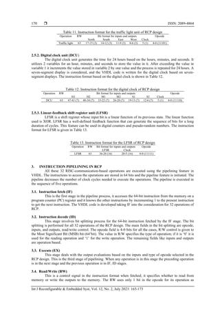  ISSN: 2089-4864
Int J Reconfigurable & Embedded Syst, Vol. 12, No. 2, July 2023: 165-173
170
Table 11. Instruction format for the traffic light unit of RCP design
Operation RW Bit format for inputs and outputs Opcode
North South East West Clock
Traffic light 63 17-15 (3) 14-12 (3) 11-9 (3) 8-6 (3) 5 (1) 4-0 (11101)
2.5.2. Digital clock unit (DCU)
The digital clock unit generates the time for 24 hours based on the hours, minutes, and seconds. It
utilizes 2 variables for an hour, minutes, and seconds to store the value in it. After exceeding the value in
variable 1 it increments the value stored in variable 2 by one value and the process is repeated for 24 hours. A
seven-segment display is considered, and the VHDL code is written for the digital clock based on seven-
segment displays. The instruction format based on the digital clock is shown in Table 12.
Table 12. Instruction format for the digital clock of RCP design
Operation RW Bit format for inputs and outputs Opcode
H1 H2 M1 M2 S1 S2 Clock
DCU 63 47-41 (7) 40-34 (7) 33-22 (7) 26-20 (7) 19-13 (7) 12-6 (7) 5 (1) 4-0 (11110)
2.5.3. Linear-feedback shift register unit (LFSR)
LFSR is a shift register whose input bit is a linear function of its previous state. The linear function
used is XOR. LFSR has a well-defined feedback function that can generate the sequence of bits for a long
duration of cycles. This feature can be used in digital counters and pseudo-random numbers. The instruction
format for LFSR is given in Table 13.
Table 13. Instruction format for the LFSR of RCP design
Operation RW Bit format for inputs and outputs Opcode
LFSR Clock
LFSR 63 36-20 (16) 20-5 (16) 4-0 (11111)
3. INSTRUCTION PIPELINING IN RCP
All these 32 RISC-communication-based operations are executed using the pipelining feature in
VHDL. The instructions to access the operations are stored in 64 bits and the pipeline feature is initiated. The
pipeline decreases the number of clock cycles needed to execute the operations. The pipeline is executed in
the sequence of five operations.
3.1. Instruction fetch (IF)
This is the first stage in the pipeline process, it accesses the 64-bit instruction from the memory on a
program counter (PC) register and it knows the other instructions by incrementing 1 to the present instruction
to get the next instruction. The VHDL code is developed taking IF into the consideration for 32 operations of
RCP.
3.2. Instruction decode (ID)
This stage involves bit splitting process for the 64-bit instruction fetched by the IF stage. The bit
splitting is performed for all 32 operations of the RCP design. The main fields in the bit splitting are opcode,
inputs, and outputs, read/write control. The opcode field is 4-0 bits for all the cases, R/W control is given to
the Most Significant Bit (MSB) bit (64’bit). The value in R/W specifies the type of operation; if it is ‘0’ it is
used for the reading operation and ‘1’ for the write operation. The remaining fields like inputs and outputs
are operation based.
3.3. Execute (EX)
This stage deals with the output evaluations based on the inputs and type of opcode selected in the
RCP design. This is the third stage of pipelining. When any operation is in this stage the preceding operation
is in the next stage and the previous operation is in IF, ID stages.
3.4. Read/Write (RW)
This is a control signal in the instruction format when fetched; it specifies whether to read from
memory or write the outputs to the memory. The RW uses only 1 bit in the opcode for its operation as
 