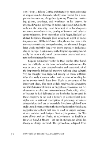 1851–1853). Taking Gothic architecture as his main source
     of inspiration, he devised a wholly new format for a com-
     prehensive treatise, altogether ignoring Vitruvius. Involv-
     ing patron, architect, and workman in his theory, he
     extended Pugin’s inference of moral expression in Gothic to
     embrace the morality (read honesty) of a building—its
     structure, use of materials, quality of facture, and cultural
     appropriateness. Even more than with Pugin, Ruskin’s ar-
     chitect becomes, through good design, an agent of social
     improvement. Of Ruskin’s two titles, the earlier tome is the
     more systematic and comprehensive, but the much longer,
     later work probably had even more exposure. Inﬂuential
     also in Europe, Ruskin was, in the English-speaking world,
     easily the most widely read commentator on aesthetic mat-
     ters in the nineteenth century.
           Eugène-Emmanuel Viollet-le-Duc, on the other hand,
     was the real father of the theory of modern architecture. He
     was at once the most comprehensive and systematic of all
     the importantly inﬂuential theorists writing since Alberti.
     Yet his thought was dispersed among so many different
     titles that only someone who made a point of reading his
     entire oeuvre would have been likely to encounter all his
     important ideas. The most widely read was his Entretiens
     sur l’architecture (known in English as Discourses on Ar-
     chitecture), a collection in two volumes (Paris, 1863, 1872)
     of lectures he had delivered at the École des Beaux-Arts. In
     these chapters he set out a history of architectural prin-
     ciples and a rational conception of planning, structural
     composition, and use of materials. He also explained how
     style should emanate from the use of rational methods and
     suggested metaphors that can be used to inspire unprece-
     dented architectural designs. Similarly important, his His-
     toire d’une maison (Paris, 1873)—known in English as
     How to Build a House—set out in meticulous detail his
     theory of design method. This procedure, adapted from



13   CONTOURS OF THEORETICAL DEVELOPMENT
 