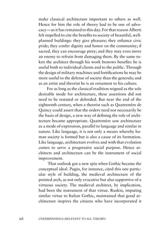 make classical architecture important to others as well.
     Hence for him the role of theory had to be one of advo-
     cacy—as it has remained to this day. For that reason Alberti
     felt impelled to cite the beneﬁts to society of beautiful, well-
     planned buildings: they give pleasure; they enhance civic
     pride; they confer dignity and honor on the community; if
     sacred, they can encourage piety; and they may even move
     an enemy to refrain from damaging them. By the same to-
     ken the architect through his work bestows beneﬁts: he is
     useful both to individual clients and to the public. Through
     the design of military machines and fortiﬁcations he may be
     more useful to the defense of society than the generals; and
     as an artist and theorist he is an ornament to his culture.
           For as long as the classical tradition reigned as the sole
     desirable mode for architecture, these assertions did not
     need to be restated or defended. But near the end of the
     eighteenth century, when a theorist such as Quatremère de
     Quincy could assert that the orders need not necessarily be
     the basis of design, a new way of deﬁning the role of archi-
     tecture became appropriate. Quatremère saw architecture
     as a mode of expression, parallel to language and similar in
     nature. Like language, it is not only a means whereby hu-
     man society is formed but is also a cause of its formation.
     Like language, architecture evolves and with that evolution
     comes to serve a progressive social purpose. Hence ar-
     chitects and architecture can be the instrument of social
     improvement.
           That outlook got a new spin when Gothic became the
     conceptual ideal. Pugin, for instance, cited this one partic-
     ular style of building, the medieval architecture of the
     pointed arch, as not only evocative but also supportive of a
     virtuous society. The medieval architect, by implication,
     had been the instrument of that virtue. Ruskin, imputing
     similar virtue to Italian Gothic, maintained that good ar-
     chitecture inspires the citizens who have incorporated it



26   UNDERPINNINGS (RELEVANT TO ALL THEORY)
 