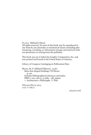 © 2003 Millard F. Hearn
All rights reserved. No part of this book may be reproduced in
any form by any electronic or mechanical means (including pho-
tocopying, recording, or information storage and retrieval) with-
out permission in writing from the publisher.

This book was set in Sabon by Graphic Composition, Inc. and
was printed and bound in the United States of America.

Library of Congress Cataloging-in-Publication Data

Hearn, M. F. (Millard Fillmore), 1938–
  Ideas that shaped buildings / Fil Hearn.
     p. cm.
  Includes bibliographical references and index.
  ISBN 0-262-58227-9 (pbk. : alk. paper)
  1. Architecture—Philosophy. I. Title.

NA2500.H379 2003
720'.1—dc21
                                                    2003051206
 