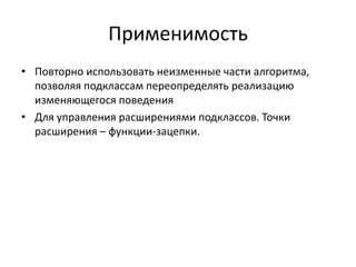 Применимость
• Повторно использовать неизменные части алгоритма,
позволяя подклассам переопределять реализацию
изменяющегося поведения
• Для управления расширениями подклассов. Точки
расширения – функции-зацепки.

 