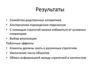 Результаты
• Семейства родственных алгоритмов
• Альтернатива порождению подклассов
• С помощью стратегий можно избавиться от условных
операторов
• Выбор реализации
Побочные эффекты
• Клиенты должны знать о различных стратегиях
• Увеличение числа объектов
• Обмен информацией между стратегией и контекстом

 