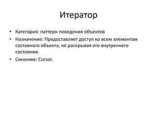 Итератор
• Категория: паттерн поведения объектов
• Назначение: Предоставляет доступ ко всем элементам
составного объекта, не раскрывая его внутреннего
состояния.
• Синоним: Cursor.

 