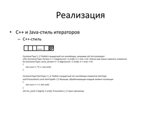 Реализация
• С++ и Java-стиль итераторов
– С++-стиль

ContainerType C; // Любой стандартный тип контейнера, например std::list<sometype>
//for (ContainerType::iterator it = C.begin(),end = C.end(); it != end; ++it) //(если вам нужно изменять элементы)
for (ContainerType::const_iterator it = C.begin(),end = C.end(); it != end; ++it)
{
std::cout << *it << std::endl;
}

ContainerType<ItemType> C; // Любой стандартный тип контейнера элементов ItemType
void ProcessItem( const ItemType& I ) // Функция, обрабатывающая каждый элемент коллекции
{
std::cout << I << std::endl;
}
std::for_each( C.begin(), C.end(), ProcessItem ); // Цикл просмотра

 