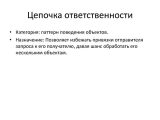 Цепочка ответственности
• Категория: паттерн поведения объектов.
• Назначение: Позволяет избежать привязки отправителя
запроса к его получателю, давая шанс обработать его
нескольким объектам.

 