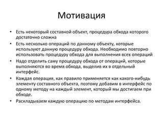 Мотивация
• Есть некоторый составной объект, процедура обхода которого
достаточно сложна
• Есть несколько операций по данному объекту, которые
используют данную процедуру обхода. Необходимо повторно
использовать процедуру обхода для выполнения всех операций
• Надо отделить саму процедуру обхода от операций, которые
выполняются во время обхода, выделив их в отдельный
интерфейс.
• Каждая операция, как правило применяется как какого-нибудь
элементу составного объекта, поэтому добавим в интерфейс по
одному методу на каждый элемент, который мы достигаем при
обходе.
• Раскладываем каждую операцию по методам интерфейса.

 