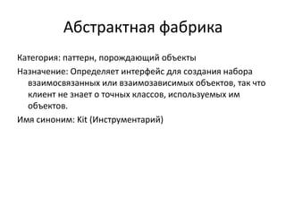 Абстрактная фабрика
Категория: паттерн, порождающий объекты
Назначение: Определяет интерфейс для создания набора
взаимосвязанных или взаимозависимых объектов, так что
клиент не знает о точных классов, используемых им
объектов.
Имя синоним: Kit (Инструментарий)

 