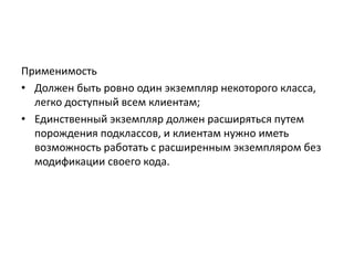 Применимость
• Должен быть ровно один экземпляр некоторого класса,
легко доступный всем клиентам;
• Единственный экземпляр должен расширяться путем
порождения подклассов, и клиентам нужно иметь
возможность работать с расширенным экземпляром без
модификации своего кода.

 