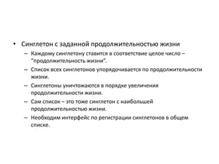 • Синглетон с заданной продолжительностью жизни
– Каждому синглетону ставится в соответствие целое число –
“продолжительность жизни”.
– Список всех синглетонов упорядочивается по продолжительности
жизни.
– Синглетоны уничтожаются в порядке увеличения
продолжительности жизни.
– Сам список – это тоже синглетон с наибольшей
продолжительностью жизни.
– Необходим интерфейс по регистрации синглетонов в общем
списке.

 