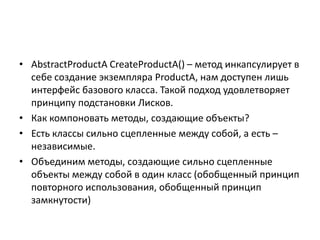 • AbstractProductA CreateProductA() – метод инкапсулирует в
себе создание экземпляра ProductA, нам доступен лишь
интерфейс базового класса. Такой подход удовлетворяет
принципу подстановки Лисков.
• Как компоновать методы, создающие объекты?
• Есть классы сильно сцепленные между собой, а есть –
независимые.
• Объединим методы, создающие сильно сцепленные
объекты между собой в один класс (обобщенный принцип
повторного использования, обобщенный принцип
замкнутости)

 