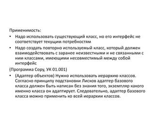 Применимость:
• Надо использовать существующий класс, но его интерфейс не
соответствует текущим потребностям
• Надо создать повторно используемый класс, который должен
взаимодействовать с заранее неизвестными и не связанными с
ним классами, имеющими несовместимый между собой
интерфейс
(Программа Copy, УК 01.001)
• (Адаптер объектов) Нужно использовать иерархию классов.
Согласно принципу подстановки Лисков адаптер базового
класса должен быть написан без знания того, экземпляр какого
именно класса он адаптирует. Следовательно, адаптер базового
класса можно применить ко всей иерархии классов.

 