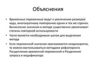 Объяснения
• Временные переменные ведут к увеличению размеров
кода, многократному повторению одних и тех же строчек.
Вычисление значения в методе существенно увеличивает
степень повторной используемости
• Часто является необходимым шагом для выделения
метода
• Если переменной значение присваивается неоднократно,
то можно воспользоваться методами рефакторинга
Расщепление временной переменной и Разделение
запроса и модификатора

 