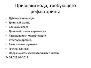 Признаки кода, требующего
рефакторинга
• Дублирование кода
• Длинный метод
• Большой класс
• Длинный список параметров
• Расходящиеся модификации
• Стрельба дробью
• Завистливые функции
• Группы данных
• Одержимость элементарными типами
Ex 04.029.01-2011

 