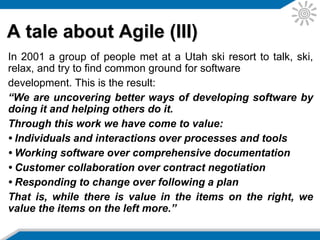 www.agilemanifesto.org (I)
“On February 11-13, 2001, at The Lodge at
Snowbird ski resort in the Wasatch mountains of
Utah, seventeen people met to talk, ski, relax, and
try to find common ground and of course, to eat.
What emerged was the Agile Software
Development Manifesto. Representatives from
Extreme Programming, SCRUM, DSDM, Adaptive
Software Development, Crystal, Feature-Driven
Development, Pragmatic Programming, and others
sympathetic to the need for an alternative to
documentation driven, heavyweight software
development processes convened.”
 