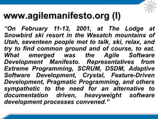 www.agilemanifesto.org (II)
the Agile Manifesto lays down the following principles:
• Our highest priority is to satisfy the customer through
early and continuous delivery of valuable software.
• Welcome changing requirements, even late in
development. Agile processes harness change for the
customer’s competitive advantage.
• Deliver working software frequently, from a couple of
weeks to a couple of months, with a preference to the
shorter timescale.
• Business people and developers must work together
daily throughout the project.
 