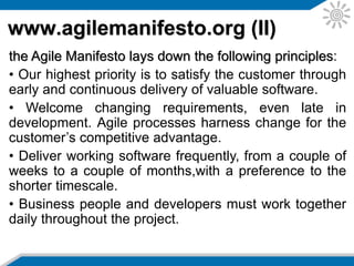 www.agilemanifesto.org (III)
• Build projects around motivated individuals. Give
them the environment and support they need, and trust
them to get the job done.
• The most efficient and effective method of conveying
information to and within a development team is face-
to-face conversation.
• Working software is the primary measure of progress.
• Agile processes promote sustainable development.
The sponsors, developers, and users should be able to
maintain a constant pace indefinitely.
• Continuous attention to technical excellence and
good design enhances agility.
 