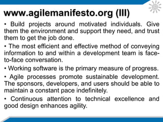 www.agilemanifesto.org (IV)
• Simplicity—the art of maximizing the amount of work
not done—is essential.
• The best architectures, requirements, and designs
emerge from self-organizing teams.
• At regular intervals, the team reflects on how to
become more effective, then tunes and adjusts its
behavior accordingly.
More about Agile history in:
http://setandbma.wordpress.com/2012/03/23/agile-history/
 