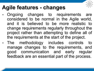 • A story may be a new feature or a modification to an existing
feature. It is reduced to the minimum scope that can deliver
business value, and a feature may give rise to several
stories.
• Stories often build upon other stories and the entire software
development life cycle is employed for the implementation of
each story. Stories are either done or not done, i.e. there is
no such thing as a story being 80% done. The story is
complete only when it passes its acceptance tests.
• Stories are prioritized based on a number of factors including
– Business value of story
– Mitigation of risk
– Dependencies on other stories
Agile features – user stories
 