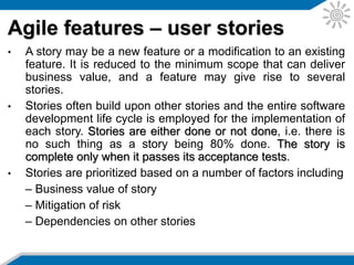 • Sprint planning is performed before the start of an
iteration. The goal is to assign stories to the iteration
to fill the available time. The estimates for each
story and their priority are determined, and the
prioritized stories are assigned to the iteration.
• A short morning stand-up meeting is held daily
during the iteration and attended by the project
manager and the project team. It discusses the
progress made the previous day, problem reporting
and tracking, and the work planned for the day
ahead. A separate meeting is conducted for issues
that require more detailed discussion.
Agile features – planning
 