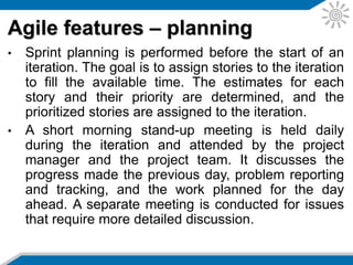 • Once the iteration is complete the latest product
increment is demonstrated to an audience including
the product owner.
• This is to receive feedback as well as identifying
new requirements.
• The team also conducts a retrospective meeting to
identify what went well and what went poorly during
the iteration. This is to identify improvement actions
for future iterations.
Agile features – delivery
 