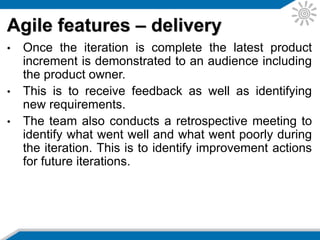 • Agile employs pair programming and a collaborative
style of working with the philosophy that two heads
are better than one.
• This allows multiple perspectives in decision-making
and a broader understanding of the issues.
Agile features – pair programming
 