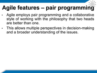 • Software testing is very important and Agile
generally employs automated testing for unit,
acceptance, performance, and integration testing.
• Tests are run often and aim to catch programming
errors early. They are generally run on a separate
build server to ensure all dependencies are
checked.
• Tests are re-run before making a release.
• Agile employs test driven development with tests
written before the code. The developers write code
to make a test pass with ideally developers only
coding against failing tests.
• This approach forces the developer to write testable
code.
Agile features – testing
 