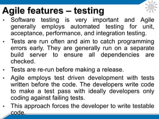 • Refactoring is employed in Agile as a design and
coding practice.
• The objective is to change how the software is
written without changing what it does.
• Refactoring is a tool for evolutionary design where
the design is regularly evaluated and improvements
implemented as they are identified.
• The automated test suite is essential in showing that
the integrity of the software is maintained following
refactoring.
Agile features – refactoring
 