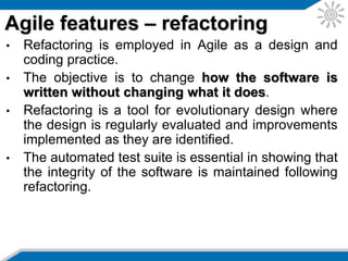 • Continuous integration allows the system to be built
with every change.
• Early and regular integration allows early feedback
to be provided.
• It also allows all of the automated tests to be run,
thereby identifying problems earlier.
Agile features – integration
 
