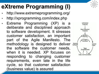 • All code to be included in a production release is created by two
people working together at a single computer. This should
increase software quality without impacting time to delivery.
• The software should be delivered to the customers as early as
possible and a goal is to implement changes as suggested. XP
stresses that the developers should be able to courageously
respond to changing requirements and technology based on this
foundation.
• XP have user stories. These serve the same purpose as use
cases, but are not the same. They are used to create time
estimates for the project and also replace bulky requirements
documentation. The customer is responsible for writing the user
stories and they should be about things that the system needs to
do for them. Each user story is about three sentences of text
written by the customer in the customer’s own terminology without
any technical software jargon that a developer might use.
eXtreme Programming (II)
 