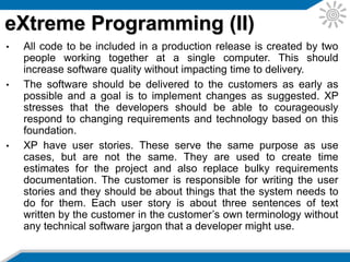 • XP also emphasizes teamwork. Managers, customers, and
developers are all part of a team dedicated to delivering high-
quality software. XP implements a simple and effective way to
handle team work.
• There are four ways XP improves software team work;
communication, simplicity, feedback, and courage.
• It is essential that XP programmers communicate with their
customers and fellow programmers. The design should be simple
and clean. Feedback is supplied by testing the software from the
first day of development.
• Testing is done by writing the unit tests before even writing the
code. This is called TDD and has started to become a very well
used practice in many projects, not only agile ones.
• Another important issue is that XP stresses the importance of
delivering working software in increments so that the customer
can give feedback as early as possible. By expecting that this will
happen, developers are ready for implementing changes.
eXtreme Programming (III)
 