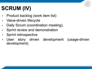 • Release planning: it suggests abstracting the project plan to
a higher level that describes higher level milestones such as
delivery of small increments of demonstrable functionality.
These higher level plan items can then be allocated to a
set of sprints (iterations) over the life of the project.
• Sprint planning (iteration planning): At the beginning of the
sprint/iteration the team plans in detail what they will deliver
and how they will do the work. This involves taking a set of
highest priority requirements off the backlog and then
decomposing these requirements into detailed tasks. The
team estimates this work and commits to the product owner
that they will deliver the work according to the plan that they
have created themselves.
SCRUM (V)
 