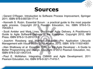Sources
• Gerard O’Regan, Introduction to Software Process Improvement, Springer
2011. ISBN 978-0-85729-171-4
• Kenneth S. Rubin. Essential Scrum : a practical guide to the most popular
agile process. Copyright 2013 Pearson Education, Inc. ISBN 978-0-13-
704329-3
• Scott Ambler and Mark Lines. Disciplined Agile Delivery. A Practitioner’s
Guide to Agile Software Delivery in the Enterprise. Copyright 2012, IBM
Press. ISBN 978-0-13-281013-5.
• Joachim Rossberg and Mathias Olausson. Pro Application Lifecycle
Management with Visual Studio 2012. Apress, 2012. ISBN 978-1118314081
• Alan Shalloway et al. Essential Skills for the Agile Developer - A Guide to
Better Programming and Design. Copyright © 2012 Pearson Education, Inc.
ISBN 978-0-321-54373-8.
• Paul E. McMahon. Integrating CMMI® and Agile Development. 2011
Pearson Education, Inc. ISBN 978-0-321-71410-7.
 