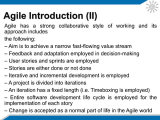 Agile Introduction (II)
Agile has a strong collaborative style of working and its
approach includes the following:
– Aim is to achieve a narrow fast-flowing value stream
– Feedback and adaptation employed in decision-making
– User stories and sprints are employed
– Stories are either done or not done
– Iterative and incremental development is employed
– A project is divided into iterations
– An iteration has a fixed length (i.e. Timeboxing is employed)
– Entire software development life cycle is employed for the
implementation of each story
– Change is accepted as a normal part of life in the Agile world
 