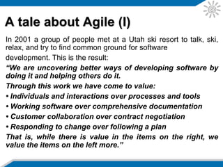 A tale about Agile (I)
In 2001 a group of people met at a Utah ski resort to talk, ski,
relax, and try to find common ground for software development.
This is the result:
“We are uncovering better ways of developing software by
doing it and helping others do it.
Through this work we have come to value:
• Individuals and interactions over processes and tools
• Working software over comprehensive documentation
• Customer collaboration over contract negotiation
• Responding to change over following a plan
That is, while there is value in the items on the right, we
value the items on the left more.”
 