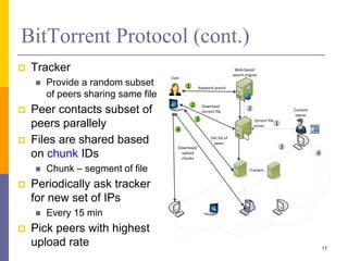 BitTorrent Protocol (cont.)
 Tracker
 Provide a random subset
of peers sharing same file
 Peer contacts subset of
peers parallely
 Files are shared based
on chunk IDs
 Chunk – segment of file
 Periodically ask tracker
for new set of IPs
 Every 15 min
 Pick peers with highest
upload rate 17
User
Trackers
Web-based
search engine
Content
owner
Keyword search
.torrent file
server
Download
.torrent file
Get list of
peers
Download/
upload
chunks
1
2
3
4
1
2
3
4
 