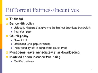 BitTorrent Fairness/Incentives
 Tit-for-tat
 Bandwidth policy
 Upload to 4 peers that give me the highest download bandwidth
 1 random peer
 Chunk policy
 Rarest first
 Download least popular chunk
 Initial seed try not to send same chunk twice
 Most peers leave immediately after downloading
 Modified nodes increase free riding
 Modified policies
23
 