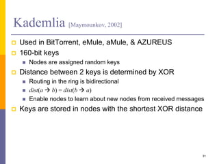 Kademlia [Maymounkov, 2002]
 Used in BitTorrent, eMule, aMule, & AZUREUS
 160-bit keys
 Nodes are assigned random keys
 Distance between 2 keys is determined by XOR
 Routing in the ring is bidirectional
 dist(a  b) = dist(b  a)
 Enable nodes to learn about new nodes from received messages
 Keys are stored in nodes with the shortest XOR distance
31
 