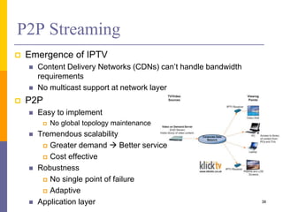 P2P Streaming
 Emergence of IPTV
 Content Delivery Networks (CDNs) can’t handle bandwidth
requirements
 No multicast support at network layer
 P2P
 Easy to implement
 No global topology maintenance
 Tremendous scalability
 Greater demand  Better service
 Cost effective
 Robustness
 No single point of failure
 Adaptive
 Application layer 38
 