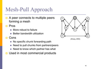 Mesh-Pull Approach
 A peer connects to multiple peers
forming a mesh
 Pros
 More robust to failure
 Better bandwidth utilization
 Cons
 No specific chunk forwarding path
 Need to pull chunks from partners/peers
 Need to know which partner has what
 Used in most commercial products
42
(Zhang, 2005)
 