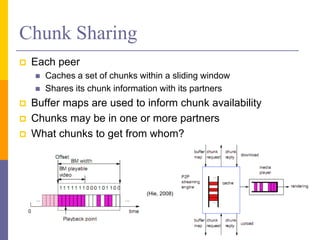 Chunk Sharing
 Each peer
 Caches a set of chunks within a sliding window
 Shares its chunk information with its partners
 Buffer maps are used to inform chunk availability
 Chunks may be in one or more partners
 What chunks to get from whom?
43
(Hie, 2008)
 