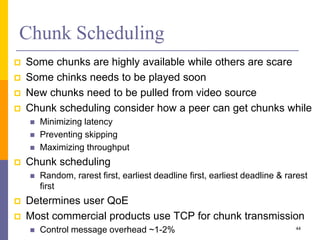 Chunk Scheduling
 Some chunks are highly available while others are scare
 Some chinks needs to be played soon
 New chunks need to be pulled from video source
 Chunk scheduling consider how a peer can get chunks while
 Minimizing latency
 Preventing skipping
 Maximizing throughput
 Chunk scheduling
 Random, rarest first, earliest deadline first, earliest deadline & rarest
first
 Determines user QoE
 Most commercial products use TCP for chunk transmission
 Control message overhead ~1-2% 44
 