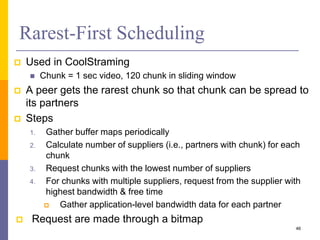 Rarest-First Scheduling
 Used in CoolStraming
 Chunk = 1 sec video, 120 chunk in sliding window
 A peer gets the rarest chunk so that chunk can be spread to
its partners
 Steps
1. Gather buffer maps periodically
2. Calculate number of suppliers (i.e., partners with chunk) for each
chunk
3. Request chunks with the lowest number of suppliers
4. For chunks with multiple suppliers, request from the supplier with
highest bandwidth & free time
 Gather application-level bandwidth data for each partner
 Request are made through a bitmap
46
 