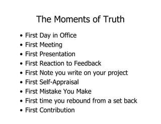 The Moments of Truth
•   First   Day in Office
•   First   Meeting
•   First   Presentation
•   First   Reaction to Feedback
•   First   Note you write on your project
•   First   Self-Appraisal
•   First   Mistake You Make
•   First   time you rebound from a set back
•   First   Contribution
 