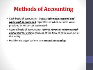 Methods of Accounting 
• Cash basis of accounting- tracks cash when received and 
when cash is expended regardless of when services were 
provided or resources were used 
• Accrual basis of accounting- records revenues when earned 
and resources used regardless of the flow of cash in or out of 
the entity 
• Health care organizations use accrual accounting 
 